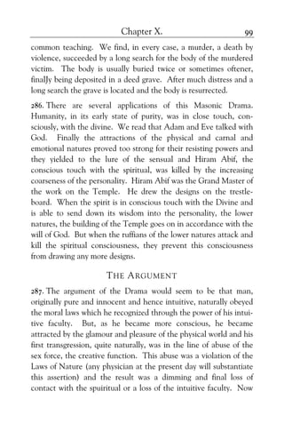 Chapter X. 99
common teaching. We find, in every case, a murder, a death by
violence, succeeded by a long search for the body of the murdered
victim. The body is usually buried twice or sometimes oftener,
finalJy being deposited in a deed grave. After much distress and a
long search the grave is located and the body is resurrected.
286. There are several applications of this Masonic Drama.
Humanity, in its early state of purity, was in close touch, con-
sciously, with the divine. We read that Adam and Eve talked with
God. Finally the attractions of the physical and carnal and
emotional natures proved too strong for their resisting powers and
they yielded to the lure of the sensual and Hiram Abif, the
conscious touch with the spiritual, was killed by the increasing
coarseness of the personality. Hiram Abif was the Grand Master of
the work on the Temple. He drew the designs on the trestle-
board. When the spirit is in conscious touch with the Divine and
is able to send down its wisdom into the personality, the lower
natures, the building of the Temple goes on in accordance with the
will of God. But when the ruffians of the lower natures attack and
kill the spiritual consciousness, they prevent this consciousness
from drawing any more designs.
THE ARGUMENT
287. The argument of the Drama would seem to be that man,
originally pure and innocent and hence intuitive, naturally obeyed
the moral laws which he recognized through the power of his intui-
tive faculty. But, as he became more conscious, he became
attracted by the glamour and pleasure of the physical world and his
first transgression, quite naturally, was in the line of abuse of the
sex force, the creative function. This abuse was a violation of the
Laws of Nature (any physician at the present day will substantiate
this assertion) and the result was a dimming and final loss of
contact with the spuiritual or a loss of the intuitive faculty. Now
 