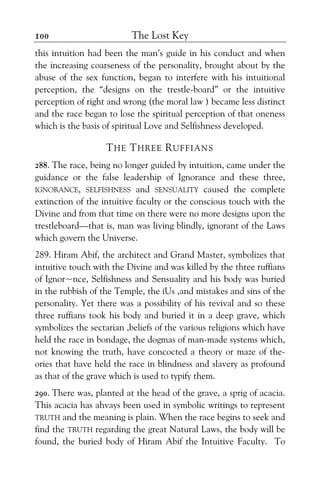 The Lost Key100
this intuition had been the man’s guide in his conduct and when
the increasing coarseness of the personality, brought about by the
abuse of the sex function, began to interfere with his intuitional
perception, the “designs on the trestle-board” or the intuitive
perception of right and wrong (the moral law ) became less distinct
and the race began to lose the spiritual perception of that oneness
which is the basis of spiritual Love and Selfishness developed.
THE THREE RUFFIANS
288. The race, being no longer guided by intuition, came under the
guidance or the false leadership of Ignorance and these three,
IGNORANCE, SELFISHNESS and SENSUALITY caused the complete
extinction of the intuitive faculty or the conscious touch with the
Divine and from that time on there were no more designs upon the
trestleboard—that is, man was living blindly, ignorant of the Laws
which govern the Universe.
289. Hiram Abif, the architect and Grand Master, symbolizes that
intuitive touch with the Divine and was killed by the three ruffians
of Ignor~nce, Selfishness and Sensuality and his body was buried
in the rubbish of the Temple, the iUs ,and mistakes and sins of the
personality. Yet there was a possibility of his revival and so these
three ruffians took his body and buried it in a deep grave, which
symbolizes the sectarian ,beliefs of the various religions which have
held the race in bondage, the dogmas of man-made systems which,
not knowing the truth, have concocted a theory or maze of the-
ories that have held the race in blindness and slavery as profound
as that of the grave which is used to typify them.
290. There was, planted at the head of the grave, a sprig of acacia.
This acacia has ahvays been used in symbolic writings to represent
TRUTH and the meaning is plain. When the race begins to seek and
find the TRUTH regarding the great Natural Laws, the body will be
found, the buried body of Hiram Abif the Intuitive Faculty. To
 