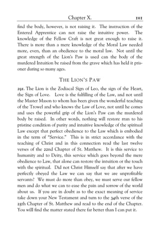 Chapter X. 101
find the body, however, is not raising it. The instruction of the
Entered Apprentice can not raise the intuitive power. The
knowledge of the Fellow Craft is not great enough to raise it.
There is more than a mere knowledge of the Moral Law needed
more, even, than an obedience to the moral law. Not until the
great strength of the Lion's Paw is used can the body of the
murdered Intuition be raised from the grave which has held it pris-
oner during so many ages.
THE LION’S PAW
291. The Lion is the Zodiacal Sign of Leo, the sign of the Heart,
the Sign of Love. Love is the fulfilling of the Law, and not until
the Master Mason to whom has been given the wonderful teaching
of the Trowel and who knows the Law of Love, not until he comes
and uses the powerful grip of the Lion’s Paw can the murdered
body be raised. In other words, nothing will restore rran to his
pristine condition of purity and intuitive knowledge of the spiritual
Law except that perfect obedience to the Law which is embodied
in the term of “Service.” This is in strict accordance with the
teaching of Christ and in this connection read the last twelve
verses of the 22nd Chapter of St. Matthew. It is this service to
humanity and to Deity, this service which goes beyond the mere
obedience to Law, that alone can restore the intuition or the touch
with the spiritual. Did not Christ Himself say that after we have
perfectly obeyed the Law we can say that we are unprofitable
servants? We must do more than obey, we must serve our fellow
men and do what we can to ease the pain and sorrow of the world
about us. If you are in doubt as to the exact meaning of service
take down your New Testament and turn to the 34th verse of the
25th Chapter of St. Matthew and read to the end of the Chapter.
You wiII find the matter stated there far better than I can put it.
 