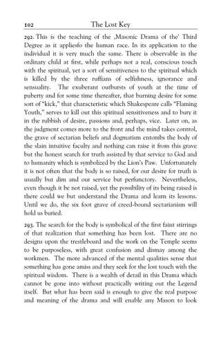 The Lost Key102
292. This is the teaching of the ,Masonic Drama of the' Third
Degree as it appliesfo the human race. In its application to the
individual it is very much the same. There is observable in the
ordinary child at first, while perhaps not a real, conscious touch
with the spiritual, yet a sort of sensitiveness to the spiritual which
is killed by the three ruffians of selfishness, ignorance and
sensuality. The exuberant outbursts of youth at the time of
puberty and for some time thereafter, that burning desire for some
sort of “kick,” that characteristic which Shakespeare calls “Flaming
Youth,” serves to kill out this spiritual sensitiveness and to bury it
in the rubbish of desire, passions and, perhaps, vice. Later on, as
the judgment comes more to the front and the mind takes control,
the grave of sectarian beliefs and dogmatism entombs the body of
the slain intuitive faculty and nothing can raise it from this grave
but the honest search for truth assisted by that service to God and
to humanity which is symbolized by the Lion’s Paw. Unfortunately
it is not often that the body is so raised, for our desire for truth is
usually but dim and our service but perfunctory. Nevertheless,
even though it be not raised, yet the possibility of its being raised is
there could we but understand the Drama and learn its lessons.
Until we do, the six foot grave of creed-bound sectarianism will
hold us buried.
293. The search for the body is symbolical of the first faint stirrings
of that realization that something has been lost. There are no
designs upon the trestleboard and the work on the Temple seems
to be purposeless, with great confusion and dismay among the
workmen. The more advanced of the mental qualities sense that
something has gone amiss and they seek for the lost touch with the
spiritual wisdom. There is a wealth of detail in this Drama which
cannot be gone into without practically writing out the Legend
itself. But what has been said is enough to give the real purpose
and meaning of the drama and will enable any Mason to look
 