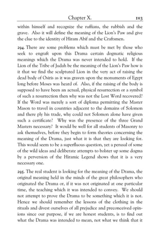 Chapter X. 103
within himself and recognize the ruffians, the rubbish and the
grave. Also it will define the meaning of the Lion’s Paw and give
the clue to the identity of Hiram Abif and the Craftsmen.
294. There are some problems which must be met by those who
seek to engraft upon this Drama certain dogmatic religious
meanings which the Drama was never intended to hold. If the
Lion of the Tribe of Judah be the meaning of the Lion’s Paw how is
it that we find the sculptured Lion in the very act of raising the
dead body of Osiris as it was graven upon the monuments of Egypt
long before Moses was heard of. Also, if the raising of the body is
supposed to have been an actual, physical resurrection or a symbol
of such a resurrection then why was not the Lost Word recovered?
If the Word was merely a sort of diploma permitting the Master
Mason to travel in countries adjacent to the domains of Solomon
and there ply his trade, why could not Solomon alone have given
such a certificate? Why was the presence of the three Grand
Masters necessary? It would be well for all students of Masonry to
ask themselves, before they begin to form theories concerning the
meaning of the Drama, just what it is that they are looking for.
This would seem to be a superfluous question, yet a perusal of some
of the wild ideas and deliberate attempts to bolster up some dogma
by a perversion of the Hiramic Legend shows that it is a very
necessary one.
295. The real student is looking for the meaning of the Drama, the
original meaning held in the minds of the great philosophers who
originated the Drama or, if it was not originated at one particular
time, the teaching which it was intended to convey. We should
not attempt to prove the Drama to be something which it is not.
Hence we should remember the lessons of the clothing in the
rituals and divest ourselves of all prejudice and preconceived opin-
ions since our purpose, if we are honest students, is to find out
what the Drama was intended to mean, not what we think that it
 