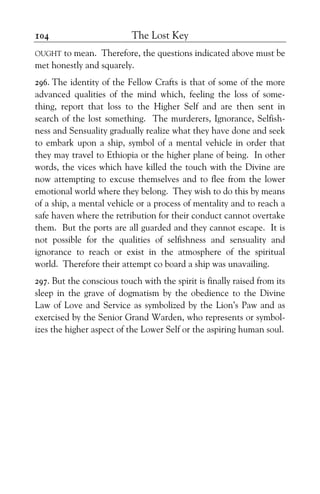 The Lost Key104
OUGHT to mean. Therefore, the questions indicated above must be
met honestly and squarely.
296. The identity of the Fellow Crafts is that of some of the more
advanced qualities of the mind which, feeling the loss of some-
thing, report that loss to the Higher Self and are then sent in
search of the lost something. The murderers, Ignorance, Selfish-
ness and Sensuality gradually realize what they have done and seek
to embark upon a ship, symbol of a mental vehicle in order that
they may travel to Ethiopia or the higher plane of being. In other
words, the vices which have killed the touch with the Divine are
now attempting to excuse themselves and to flee from the lower
emotional world where they belong. They wish to do this by means
of a ship, a mental vehicle or a process of mentality and to reach a
safe haven where the retribution for their conduct cannot overtake
them. But the ports are all guarded and they cannot escape. It is
not possible for the qualities of selfishness and sensuality and
ignorance to reach or exist in the atmosphere of the spiritual
world. Therefore their attempt co board a ship was unavailing.
297. But the conscious touch with the spirit is finally raised from its
sleep in the grave of dogmatism by the obedience to the Divine
Law of Love and Service as symbolized by the Lion’s Paw and as
exercised by the Senior Grand Warden, who represents or symbol-
izes the higher aspect of the Lower Self or the aspiring human soul.
 