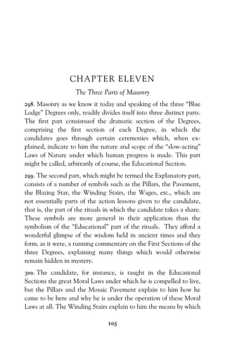 105
CHAPTER ELEVEN
The Three Parts of Masonry
298. Masonry as we know it today and speaking of the three “Blue
Lodge” Degrees only, readily divides itself into three distinct parts.
The first part consistsuof the dramatic section of the Degrees,
comprising the first section of each Degree, in which the
candidates goes through certain ceremonies which, when ex-
plained, indicate to him the nature and scope of the “slow-acting”
Laws of Nature under which human progress is made. This part
might be called, arbitrarily of course, the Educational Section.
299. The second part, which might be termed the Explanatory part,
consists of a number of symbols such as the Pillars, the Pavement,
the Blazing Star, the Winding Stairs, the Wages, etc., which are
not essentially parts of the action lessons given to the candidate,
that is, the part of the rituals in which the candidate takes a share.
These symbols are more general in their application than the
symbolism of the “Educational” part of the rituals. They afford a
wonderful glimpse of the wisdom held in ancient times and they
form, as it were, a running commentary on the First Sections of the
three Degrees, explaining many things which would otherwise
remain hidden in mystery.
300. The candidate, for instance, is taught in the Educational
Sections the great Moral Laws under which he is compelled to live,
but the Pillars and the Mosaic Pavement explain to him how he
came to be here and why he is under the operation of these Moral
Laws at all. The Winding Stairs explain to him the means by which
 