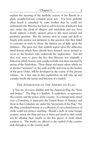 Chapter I. 7
explain the meaning of the symbolic actions of the Rituals in a
plain, straight-forward, common sense way. You have probably
often heard it remarked by some brother that he could not
understand why Masonry has had to veil its lessons, if indeed it had
any, under the cloak of allegory and symbolism and you have
heard, without a doubt, answers given to this most natural and
pertinent question. But the answers were so vague and dealt so
largely with matters not pertinent to the question that they failed
to convince or even to throw the faintest ray of light upon the
darkness. The great fact that symbols repeat upon the subjective
mind lessons which have already been learned, never seemed to
occur to the brothers who undertook the explanation. Nor did
they ever seem to grasu the fact that Masonry was originally a
School in which lessons were taught verbally and then repeated by
means of the Symbolism. These things and many others which are
at present “mysteries” to the rank and file and even to the leaders
of the great Order, will be developed in the course of this present
volume. As a first step in this explanation we will take up and
consider briefly the nature and function of a symbol.
THE SYMBOLISM OF THE AMERICAN FLAG
5. You are, of course, familiar with the American Flag, the “Stars
and Stripes.” The Flag is a Symbol. It symbolizes, or represents,
the country and the power of the country. In a foreign land, raised
over a Consulate, it represents the United States of America and
those in that Consulate are under the “protection of the Flag.” Yet
the Flag, considered merely as a collection of vari-colored pieces of
cloth, could not protect anything. Should a mob, in some foreign
country, attack the Flag and tear it down and insult it, they would
not be offering their insults to the few pieces of cloth which
compose it. The insults are offered to the symbol of the country
and, through it, to the country itself.
 