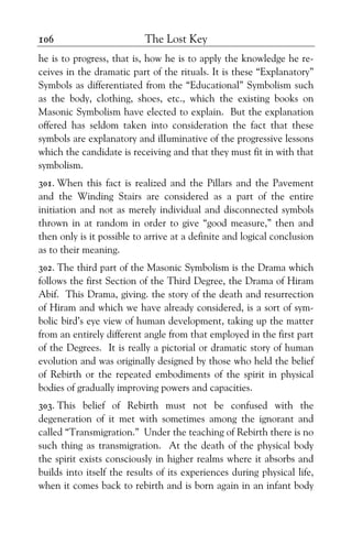The Lost Key106
he is to progress, that is, how he is to apply the knowledge he re-
ceives in the dramatic part of the rituals. It is these “Explanatory”
Symbols as differentiated from the “Educational” Symbolism such
as the body, clothing, shoes, etc., which the existing books on
Masonic Symbolism have elected to explain. But the explanation
offered has seldom taken into consideration the fact that these
symbols are explanatory and ilIuminative of the progressive lessons
which the candidate is receiving and that they must fit in with that
symbolism.
301. When this fact is realized and the Pillars and the Pavement
and the Winding Stairs are considered as a part of the entire
initiation and not as merely individual and disconnected symbols
thrown in at random in order to give “good measure,” then and
then only is it possible to arrive at a definite and logical conclusion
as to their meaning.
302. The third part of the Masonic Symbolism is the Drama which
follows the first Section of the Third Degree, the Drama of Hiram
Abif. This Drama, giving. the story of the death and resurrection
of Hiram and which we have already considered, is a sort of sym-
bolic bird’s eye view of human development, taking up the matter
from an entirely different angle from that employed in the first part
of the Degrees. It is really a pictorial or dramatic story of human
evolution and was originally designed by those who held the belief
of Rebirth or the repeated embodiments of the spirit in physical
bodies of gradually improving powers and capacities.
303. This belief of Rebirth must not be confused with the
degeneration of it met with sometimes among the ignorant and
called “Transmigration.” Under the teaching of Rebirth there is no
such thing as transmigration. At the death of the physical body
the spirit exists consciously in higher realms where it absorbs and
builds into itself the results of its experiences during physical life,
when it comes back to rebirth and is born again in an infant body
 