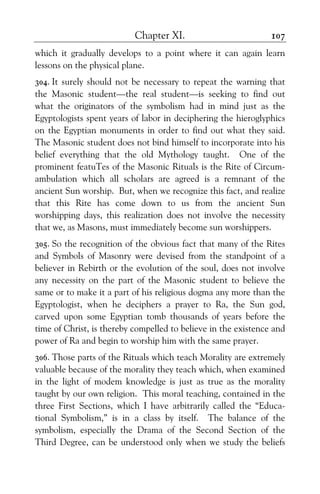Chapter XI. 107
which it gradually develops to a point where it can again learn
lessons on the physical plane.
304. It surely should not be necessary to repeat the warning that
the Masonic student—the real student—is seeking to find out
what the originators of the symbolism had in mind just as the
Egyptologists spent years of labor in deciphering the hieroglyphics
on the Egyptian monuments in order to find out what they said.
The Masonic student does not bind himself to incorporate into his
belief everything that the old Mythology taught. One of the
prominent featuTes of the Masonic Rituals is the Rite of Circum-
ambulation which all scholars are agreed is a remnant of the
ancient Sun worship. But, when we recognize this fact, and realize
that this Rite has come down to us from the ancient Sun
worshipping days, this realization does not involve the necessity
that we, as Masons, must immediately become sun worshippers.
305. So the recognition of the obvious fact that many of the Rites
and Symbols of Masonry were devised from the standpoint of a
believer in Rebirth or the evolution of the soul, does not involve
any necessity on the part of the Masonic student to believe the
same or to make it a part of his religious dogma any more than the
Egyptologist, when he deciphers a prayer to Ra, the Sun god,
carved upon some Egyptian tomb thousands of years before the
time of Christ, is thereby compelled to believe in the existence and
power of Ra and begin to worship him with the same prayer.
306. Those parts of the Rituals which teach Morality are extremely
valuable because of the morality they teach which, when examined
in the light of modem knowledge is just as true as the morality
taught by our own religion. This moral teaching, contained in the
three First Sections, which I have arbitrarily called the “Educa-
tional Symbolism,” is in a class by itself. The balance of the
symbolism, especially the Drama of the Second Section of the
Third Degree, can be understood only when we study the beliefs
 