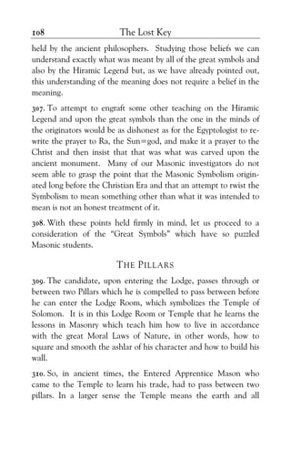 The Lost Key108
held by the ancient philosophers. Studying those beliefs we can
understand exactly what was meant by all of the great symbols and
also by the Hiramic Legend but, as we have already pointed out,
this understanding of the meaning does not require a belief in the
meaning.
307. To attempt to engraft some other teaching on the Hiramic
Legend and upon the great symbols than the one in the minds of
the originators would be as dishonest as for the Egyptologist to re-
write the prayer to Ra, the Sun=god, and make it a prayer to the
Christ and then insist that that was what was carved upon the
ancient monument. Many of our Masonic investigators do not
seem able to grasp the point that the Masonic Symbolism origin-
ated long before the Christian Era and that an attempt to rwist the
Symbolism to mean something other than what it was intended to
mean is not an honest treatment of it.
308. With these points held firmly in mind, let us proceed to a
consideration of the “Great Symbols” which have so puzzled
Masonic students.
THE PILLARS
309. The candidate, upon entering the Lodge, passes through or
between two Pillars which he is compelled to pass between before
he can enter the Lodge Room, which symbolizes the Temple of
Solomon. It is in this Lodge Room or Temple that he learns the
lessons in Masonry which teach him how to live in accordance
with the great Moral Laws of Nature, in other words, how to
square and smooth the ashlar of his character and how to build his
wall.
310. So, in ancient times, the Entered Apprentice Mason who
came to the Temple to learn his trade, had to pass between two
pillars. In a larger sense the Temple means the earth and all
 