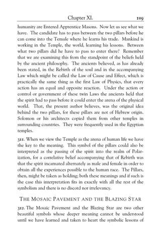 Chapter XI. 109
humanity are Entered Apprentice Masons. Now let us see what we
have. The candidate has to pass between the two pillars before he
can come into the Temule where he learns his trade. Mankind is
working in the Temple, the world, learning his lessons. Between
what two pillars did he have to pass to enter there? Remember
that we are examining this from the standpoint of the beliefs held
by the ancient philosophy. The ancients believed, as has already
been stated, in the Rebirth of the soul and in the accompanying
Law which might be called the Law of Cause and Effect, which is
practically the same thing as the first Law of Physics, that every
action has an equal and opposite reaction. Under the action or
control or government of these twin Laws the ancients held that
the spirit had to pass before it could enter the arena of the physical
world. That, the present author believes, was the original idea
behind the two pillars, for these pillars are not of Hebrew origin.
Solomon or his architects copied them from other temples in
surrounding countries. They were frequently used in the Egyptian
temples.
311. When we view the Temple as the arena of human life we have
the key to the meaning. This symbol of the pillars could also be
interpreted as the passing of the spirit into the realm of Polar-
ization, for a correlative belief accompanying that of Rebirth was
that the spirit incarnated alternately as male and female in order to
obtain all the experiences possible to the human race. The Pillars,
then, might be taken as holding; both these meanings and if such is
the case this interpretation fits in exactly with all the rest of the
symbolism and there is no discord nor irrelevancy.
THE MOSAIC PAVEMENT AND THE BLAZING STAR
312. The Mosaic Pavement and the Blazing Star are two other
beautiful symbols whose deeper meaning cannot be understood
until we have learned and taken to heart the symbolic lessons of
 