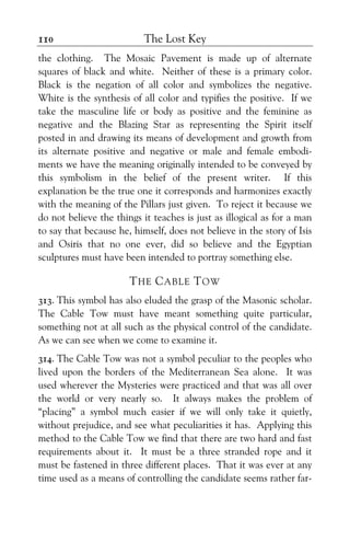 The Lost Key110
the clothing. The Mosaic Pavement is made up of alternate
squares of black and white. Neither of these is a primary color.
Black is the negation of all color and symbolizes the negative.
White is the synthesis of all color and typifies the positive. If we
take the masculine life or body as positive and the feminine as
negative and the Blazing Star as representing the Spirit itself
posted in and drawing its means of development and growth from
its alternate positive and negative or male and female embodi-
ments we have the meaning originally intended to be conveyed by
this symbolism in the belief of the present writer. If this
explanation be the true one it corresponds and harmonizes exactly
with the meaning of the Pillars just given. To reject it because we
do not believe the things it teaches is just as illogical as for a man
to say that because he, himself, does not believe in the story of Isis
and Osiris that no one ever, did so believe and the Egyptian
sculptures must have been intended to portray something else.
THE CABLE TOW
313. This symbol has also eluded the grasp of the Masonic scholar.
The Cable Tow must have meant something quite particular,
something not at all such as the physical control of the candidate.
As we can see when we come to examine it.
314. The Cable Tow was not a symbol peculiar to the peoples who
lived upon the borders of the Mediterranean Sea alone. It was
used wherever the Mysteries were practiced and that was all over
the world or very nearly so. It always makes the problem of
“placing” a symbol much easier if we will only take it quietly,
without prejudice, and see what peculiarities it has. Applying this
method to the Cable Tow we find that there are two hard and fast
requirements about it. It must be a three stranded rope and it
must be fastened in three different places. That it was ever at any
time used as a means of controlling the candidate seems rather far-
 