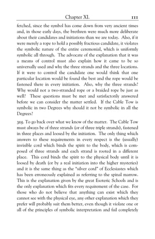 Chapter XI. 111
fetched, since the symbol has come down from very ancient times
and, in those early days, the brethren were much more deliberate
about their candidates and initiations than we are today. Also, if it
were merely a rope to hold a possibly fractious candidate, it violates
the symbolic nature of the entire ceremonial, which is uniformly
symbolic all through. The advocate of the explanation that it was
a means of control must also explain how it came to be so
universally used and why the three strands and the three locations.
If it were to control the candidate one would think that one
particular location would be found the best and the rope would be
fastened there in every initiation. Also, why the three strands?
Why would not a two-stranded rope or a braided rope be just as
well? These questions must be met and satisfactorily answered
before we can consider the matter settled. If the Cable Tow is
symbolic in two Degrees why should it not be symbolic in all the
Degrees?
315. To go back over what we know of the matter. The Cable Tow
must always be of three strands (or of three triple strands), fastened
in three places and loosed by the initiation. The only thing which
answers to these requirements in every respect is the (usually)
invisible cord which binds the spirit to the body, which is com-
posed of three strands and each strand is rooted in a different
place. This cord binds the spirit to the physical body until it is
loosed by death (or by a real initiation into the higher mysteries)
and it is the same thing as the “silver cord” of Ecclesiastes which
has been erroneously explained as referring to the spinal marrow.
This is the explanation given by the great Esoteric Schools and is
the only explanation which fits every requirement of the case. For
those who do not believe that anything can exist which they
cannot see with the physical eye, any other explanation which they
prefer will probably suit them better, even though it violate one or
all of the principles of symbolic interpretation and fail completely
 