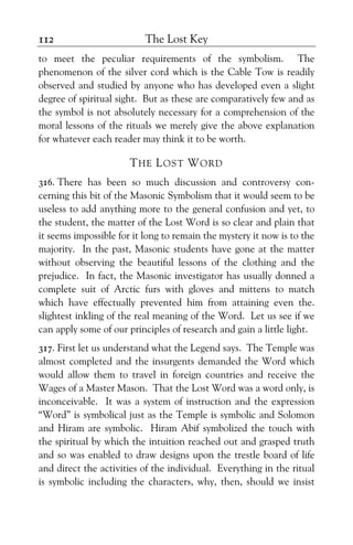 The Lost Key112
to meet the peculiar requirements of the symbolism. The
phenomenon of the silver cord which is the Cable Tow is readily
observed and studied by anyone who has developed even a slight
degree of spiritual sight. But as these are comparatively few and as
the symbol is not absolutely necessary for a comprehension of the
moral lessons of the rituals we merely give the above explanation
for whatever each reader may think it to be worth.
THE LOST WORD
316. There has been so much discussion and controversy con-
cerning this bit of the Masonic Symbolism that it would seem to be
useless to add anything more to the general confusion and yet, to
the student, the matter of the Lost Word is so clear and plain that
it seems impossible for it long to remain the mystery it now is to the
majority. In the past, Masonic students have gone at the matter
without observing the beautiful lessons of the clothing and the
prejudice. In fact, the Masonic investigator has usually donned a
complete suit of Arctic furs with gloves and mittens to match
which have effectually prevented him from attaining even the.
slightest inkling of the real meaning of the Word. Let us see if we
can apply some of our principles of research and gain a little light.
317. First let us understand what the Legend says. The Temple was
almost completed and the insurgents demanded the Word which
would allow them to travel in foreign countries and receive the
Wages of a Master Mason. That the Lost Word was a word only, is
inconceivable. It was a system of instruction and the expression
“Word” is symbolical just as the Temple is symbolic and Solomon
and Hiram are symbolic. Hiram Abif symbolized the touch with
the spiritual by which the intuition reached out and grasped truth
and so was enabled to draw designs upon the trestle board of life
and direct the activities of the individual. Everything in the ritual
is symbolic including the characters, why, then, should we insist
 