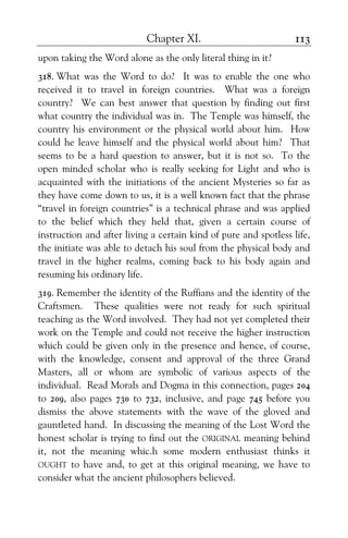 Chapter XI. 113
upon taking the Word alone as the only literal thing in it?
318. What was the Word to do? It was to enable the one who
received it to travel in foreign countries. What was a foreign
country? We can best answer that question by finding out first
what country the individual was in. The Temple was himself, the
country his environment or the physical world about him. How
could he leave himself and the physical world about him? That
seems to be a hard question to answer, but it is not so. To the
open minded scholar who is really seeking for Light and who is
acquainted with the initiations of the ancient Mysteries so far as
they have come down to us, it is a well known fact that the phrase
“travel in foreign countries” is a technical phrase and was applied
to the belief which they held that, given a certain course of
instruction and after living a certain kind of pure and spotless life,
the initiate was able to detach his soul from the physical body and
travel in the higher realms, coming back to his body again and
resuming his ordinary life.
319. Remember the identity of the Ruffians and the identity of the
Craftsmen. These qualities were not ready for such spiritual
teaching as the Word involved. They had not yet completed their
work on the Temple and could not receive the higher instruction
which could be given only in the presence and hence, of course,
with the knowledge, consent and approval of the three Grand
Masters, all or whom are symbolic of various aspects of the
individual. Read Morals and Dogma in this connection, pages 204
to 209, also pages 730 to 732, inclusive, and page 745 before you
dismiss the above statements with the wave of the gloved and
gauntleted hand. In discussing the meaning of the Lost Word the
honest scholar is trying to find out the ORIGINAL meaning behind
it, not the meaning whic.h some modern enthusiast thinks it
OUGHT to have and, to get at this original meaning, we have to
consider what the ancient philosophers believed.
 