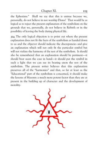 Chapter XI. 115
the Ephesians.” Shall we say that this is untrue because we,
personally, do not believe in nor worship Diana? That would be as
logical as to reject the present explanation of the symbolism on the
grounds that we, personally, do not believe in Rebirth or in the
possibility of leaving the body during physical life.
324. The only logical objection is to point out where the present
explanation does not fit the facts of the symbolism as handed down
to us and the objector should indicate the discrepancies and give
an explanation which will not only fit the particular symbol but
will not violate the harmony of the rest of the symbolism. It should
also be remembered that an explanation should be pertinent—it
should bear uuon the case in hand—it should put the symbol in
such a light that we can see its bearing unon the rest of the
symbolism. The present writer believes that this explanation
preserves all of tbe “harmonies” and that, so far at least as the
"Educational" part of the symbolism is concerned, it should make
the lessons of Masonry a much more potent factor than they are at
present in the building up of character and the development of
morality.
 