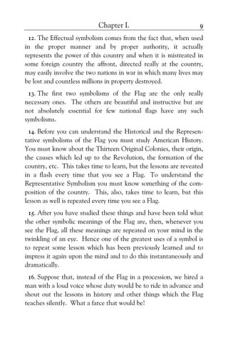 Chapter I. 9
12. The Effectual symbolism comes from the fact that, when used
in the proper manner and by proper authority, it actually
represents the power of this country and when it is mistreated in
some foreign country the affront, directed really at the country,
may easily involve the two nations in war in which many lives may
be lost and countless millions in property destroyed.
13. The first two symbolisms of the Flag are the only really
necessary ones. The others are beautiful and instructive but are
not absolutely essential for few national flags have any such
symbolisms.
14. Before you can understand the Historical and the Represen-
tative symbolisms of the Flag you must study American History.
You must know about the Thirteen Original Colonies, their origin,
the causes which led up to the Revolution, the formation of the
country, etc. This takes time to learn, but the lessons are reveated
in a flash every time that you see a Flag. To understand the
Representative Symbolism you must know something of the com-
position of the country. This, also, takes time to learn, but this
lesson as well is repeated every time you see a Flag.
15. After you have studied these things and have been told what
the other symbolic meanings of the Flag are, then, whenever you
see the Flag, all these meanings are repeated on your mind in the
twinkling of an eye. Hence one of the greatest uses of a symbol is
to repeat some lesson which has been previously learned and to
impress it again upon the mind and to do this instantaneously and
dramatically.
16. Suppose that, instead of the Flag in a procession, we hired a
man with a loud voice whose duty would be to ride in advance and
shout out the lessons in history and other things which the Flag
teaches silently. What a farce that would be!
 