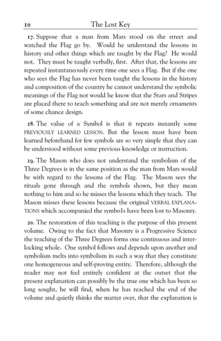 The Lost Key10
17. Suppose that a man from Mars stood on the street and
watched the Flag go by. Would he uriderstand the lessons in
history and other things which are taught by the Flag? He would
not. They must be taught verbally, first. After that, the lessons are
repeated instantaneously every time one sees a Flag. But if the one
who sees the Flag has never been taught the lessons in the history
and composition of the country he cannot understand the symbolic
meanings of the Flag nor would he know that the Stars and Stripes
are placed there to teach something and are not merely ornaments
of some chance design.
18. The value of a Symbol is that it repeats instantly some
PREVIOUSLY LEARNED LESSON. But the lesson must have been
learned beforehand for few symbols are so very simple that they can
be understood without some previous knowledge or instruction.
19. The Mason who does not understand the symbolism of the
Three Degrees is in the same position as the man from Mars would
be with regard to the lessons of the Flag. The Mason sees the
rituals gone through and the symbols shown, but they mean
nothing to him and so he misses the lessons which they teach. The
Mason misses these lessons because the original VERBAL EXPLANA-
TIONS which accompanied the symbo1s have been lost to Masonry.
20. The restoration of this teaching is the purpose of this present
volume. Owing to the fact that Masonry is a Progressive Science
the teaching of the Three Degrees forms one continuous and inter-
locking whole. One symbol follows and depends upon another and
symbolism melts into symbolism in such a way that they constitute
one homogeneous and self-proving entity. Therefore, although the
reader may not feel entirely confident at the outset that the
present explanation can possibly be the true one which has been so
long sought, he will find, when he has reached the end of the
volume and quietly thinks the matter over, that the explanation is
 