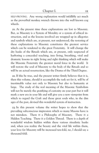 Chapter I. 11
SELF-PROVING. Any wrong explanation would infallibly act much
as the proverbial monkey wrench thrown into the well known cog
wheels.
21. At the present time these explanations are lost to Masonry.
But, as Masonry is a System of Morality or a system of ethical in-
struction, and as the lessons involved are wrapped up in allegories
and symbols which are, at present, not understood, the restoring of
these explanations to Masonry constitutes the greatest service
which can be rendered to the great Fraternity. It will change the
dry husks of the Rituals which are, at present, only suspected of
harboring a concealed teaching, into living, breathing, vital and
dramatic lessons in right living and right thinking which will make
the Masonic Fraternity the greatest moral force in the world. It
will restore the soul of Masonry to the body of the Rituals and so
will be an actual resurrection, like the Drama of the Third Degree.
22. If this be true, and the present writer firmly believes that it is,
then this volume, should it accomplish the task set for it, will be of
inestimable value not only to Masonry but also to humanity at
large. The study of the real meaning of the Masonic Symbolism
will not be merely the gratifying of curiosity on your part but it will
mark a new era in your life and will give you a new viewpoint from
which to regard the Craft and those great souls who, in the dim
ages of the past, devised this wonderful system of instruction.
23. In this present volume the writer hopes to show that the
prevailing subconscious impression which so many Masons have is
not mistaken. There IS a Philosophy of Masonry. There IS a
Hidden Teaching. There IS a Golden Thread. There is a depth of
wonderful wisdom hidden within these various ritualistic husks
and, when you realize the beauty and the vital life within them,
your love for Masonry will be increased ten-fold, no, I should say a
thousand-fold.
 