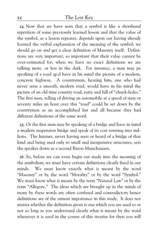 The Lost Key12
24. Now that we have seen that a symbol is like a shorthand
repetition of some previously learned lesson and that the value of
the symbol, as a lesson repeater, depends upon our having already
learned the verbal explanation of the meaning of the symbol, we
should go on and get a clear definition of Masonry itself. Defini-
tions are very important, so important that their value cannot be
over-estimated for, when we have no exact definitions we are
talking more. or less in the dark. For instance, a man may pe
speaking of a road ap.d have in his mind the picture of a modern,
concrete highway. A countryman, hearing him, one who had
never seen a smooth, modern road, would have in his mind the
picture of an old time country road, rutty and full of “chuck-holes.”
The first man, telling of driving an automobile at a speed of sixty or
seventy miles an hour over this “road” could be set down by the
countryman as an accomplished liar and all because they had
different definitions of the same word.
25. Or the first man may be speaking of a bridge and have in mind
a modern suspension bridge and speak of its cost running into mil-
lions. The listener, never having seen or heard of a bridge of that
kind and being used only to small and inexpensive structures, sets
the speaker down as a second Baron Munchausen.
26. So, before we can even begin our study into the meaning of
the symbolism, we must have certain definitions clearly fixed in our
minds. We must know exactly what is meant by the word
“Masonry” or by the word “Morality” or by the word “Symbol.”
We must know what is meant by the term “Natural Law” or by the
term “Allegory.” The ideas which are brought up in the minds of
many by these words are often confused and contradictory hence
definitions are of the utmost importance in this study. It does not
matter whether the definition given is one which you are used to or
not so long as you understand clearly what is meant by the word
whenever it is used in the course of this treatise for then you will
 