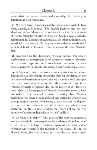 Chapter I. 13
know what the author means and can adapt his meaning or
definitions in your own mind.
27. We have gained a good idea of the meaning of a symbol. Now
what, exactly, is Masonry? The English Lectures and our own
Monitors, define Masory as A SYSTEM OF MORALITY, VEILED IN
ALLEGORY AND ILLUSTRATED BY SYMBOLS. Mackey agrees with this
definition in his Masonic Encyclopedia as do other authorities, and
we will take it as correct. But it gives us several other words which
must be defined in clear-cut terms. Let us take the word “System”
first.
28. According to the dictionary, “system” means “An orderly
combination or arrangement as of particulars, parts or elements,
into a whole, especially such combination according to some
rational principle or organic idea giving it unity and completeness.”
29. A “system,” then, is a combination of parts into one whole.
This involves a sort of unity among the parts for our definition says
that the combination is in accordance with some rational principle.
Each part must depend upon the other parts or there is no
“rational principle or organic idea” in the matter at all. Here is a
point which all investigators of Masonic Symbolism seem to have
overlooked. The invariable custom, in writing about Masonic
Symbolism, has been to take isolated and particular symbols and
attempt to give some sort of meaning to each without the slightest
reference to its position in the ritual or to any other symbol
whatever. As this treatise develops the reader will see the vital
necessity of understanding what a “system” really is.
30. No what is “Morality?” This is one of the most misunderstood
words in the whole dictionary since the modern and careless use of
it has restricted it, largely, in its everyday use, to some sort of
reference with regard to the relations of the sexes. But, in the
Masonic sense, the word is used in its broader and more correct
 