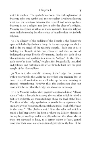 Chapter I. 15
which it teaches. The symbols interlock. No real explanation of
Masonry takes one symbol and tries to explain it without showing
what are the relations between that symbol and other symbols.
Masonry is not a religion nor does it take the place of a religion.
Masonry is a system of ethics or moral conduct. Genuine religion
must include morality but the science of morality does not include
religion.
35. The allegory of the building of the Temple is the framework
upon which the Symbolism is hung. It is a very appropriate choice
and it fits the needs of the teaching exactly. Each one of us is
building the Temple of his own character and also we are all
building the greater Temple of Humanity. In the one, each of our
characteristics and qualities is a stone or “ashlar.” In the other,
each one of us is an “ashlar,” rough at first but gradually smoothed
and polished and perfected until we are fit to be built into the great
temple of the Human Race.
36. Now as to the symbolic meaning of the Lodge. In common
with most symbols, the Lodge has more than one meaning but, in
order to avoid confusion we shall take up but one meaning at
present, remembering, however that this explanation does not
contradict the fact that the Lodge has also other meanings.
37. The Masonic Lodge, when properly constructed, is an “oblong
square,” with a low platform along the two sides which is raised a
half step or slightly less than a full step, above the level of the floor.
The floor of the Lodge symbolizes or stands for or represents the
ordinary level of humanity, the mental and moral level of the “man
in the street.” The platform which lines the sides and which is
raised a half-step above the floor is where the Master Masons sit
during the proceedings and it symbolizes the fact that those who sit
there are supposed to have, to a certain extent at least, gained
control of their lower natures or risen slightly above the level of the
 