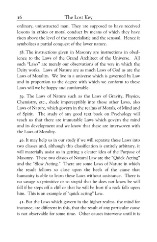 The Lost Key16
ordinary, uninstructed man. They are supposed to have received
lessons in ethics or moral conduct by means of which they have
risen above the level of the materialistic and the sensual. Hence it
symbolizes a partial conquest of the lower nature.
38. The instructions given in Masonry are instructions in obed-
ience to the Laws of the Grand Architect of the Universe. All
such “Laws” are merely our observations of the way in which the
Deity works. Laws of Nature are as much Laws of God as are the
Laws of Morality. We live in a universe which is governed by Law
and in proportion to the degree with which we conform to these
Laws will we be happy and comfortable.
39. The Laws of Nature such as the Laws of Gravity, Physics,
Chemistry, etc., shade imperceptibly into those other Laws, also
Laws of Nature, which govern in the realms of Morals, of Mind and
of Spirit. The study of any good text book on Psychology will
teach us that there are immutable Laws which govern the mind
and its development and we know that these are interwoven with
the Laws of Morality.
40. It may help us in our study if we will separate these Laws into
two classes and, although this classification is entirely arbitrary, it
will materially assist us in getting a clearer idea of the Purpose of
Masonry. These two classes of Natural Law are the “Quick Acting”
and the “Slow Acting.” There are some Laws of Nature in which
the result follows so close upon the heels of the cause that
humanity is able to learn these Laws without assistance. There is
no savage so primitive or so stupid that he does not know be will
fall if he steps off a cliff or that he will be hurt if a rock falls upon
him. This is an example of “quick acting” Law.
41. But the Laws which govern in the higher realms, the mind for
instance, are different in this, that the result of any particular cause
is not observable for some time. Other causes intervene until it is
 