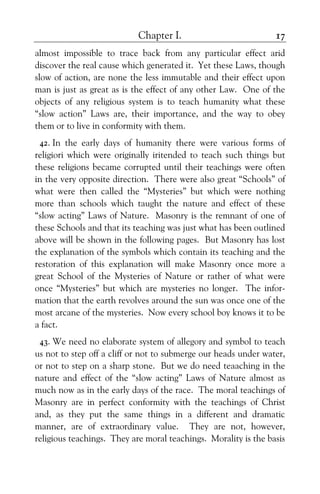 Chapter I. 17
almost impossible to trace back from any particular effect arid
discover the real cause which generated it. Yet these Laws, though
slow of action, are none the less immutable and their effect upon
man is just as great as is the effect of any other Law. One of the
objects of any religious system is to teach humanity what these
“slow action” Laws are, their importance, and the way to obey
them or to live in conformity with them.
42. In the early days of humanity there were various forms of
religiori which were originally iritended to teach such things but
these religions became corrupted until their teachings were often
in the very opposite direction. There were also great “Schools” of
what were then called the “Mysteries” but which were nothing
more than schools which taught the nature and effect of these
“slow acting” Laws of Nature. Masonry is the remnant of one of
these Schools and that its teaching was just what has been outlined
above will be shown in the following pages. But Masonry has lost
the explanation of the symbols which contain its teaching and the
restoration of this explanation will make Masonry once more a
great School of the Mysteries of Nature or rather of what were
once “Mysteries” but which are mysteries no longer. The infor-
mation that the earth revolves around the sun was once one of the
most arcane of the mysteries. Now every school boy knows it to be
a fact.
43. We need no elaborate system of allegory and symbol to teach
us not to step off a cliff or not to submerge our heads under water,
or not to step on a sharp stone. But we do need teaaching in the
nature and effect of the “slow acting” Laws of Nature almost as
much now as in the early days of the race. The moral teachings of
Masonry are in perfect conformity with the teachings of Christ
and, as they put the same things in a different and dramatic
manner, are of extraordinary value. They are not, however,
religious teachings. They are moral teachings. Morality is the basis
 