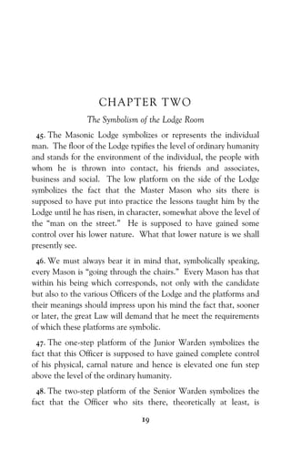 19
CHAPTER TWO
The Symbolism of the Lodge Room
45. The Masonic Lodge symbolizes or represents the individual
man. The floor of the Lodge typifies the level of ordinary humanity
and stands for the environment of the individual, the people with
whom he is thrown into contact, his friends and associates,
business and social. The low platform on the side of the Lodge
symbolizes the fact that the Master Mason who sits there is
supposed to have put into practice the lessons taught him by the
Lodge until he has risen, in character, somewhat above the level of
the “man on the street.” He is supposed to have gained some
control over his lower nature. What that lower nature is we shall
presently see.
46. We must always bear it in mind that, symbolically speaking,
every Mason is “going through the chairs.” Every Mason has that
within his being which corresponds, not only with the candidate
but also to the various Officers of the Lodge and the platforms and
their meanings should impress upon his mind the fact that, sooner
or later, the great Law will demand that he meet the requirements
of which these platforms are symbolic.
47. The one-step platform of the Junior Warden symbolizes the
fact that this Officer is supposed to have gained complete control
of his physical, carnal nature and hence is elevated one fun step
above the level of the ordinary humanity.
48. The two-step platform of the Senior Warden symbolizes the
fact that the Officer who sits there, theoretically at least, is
 