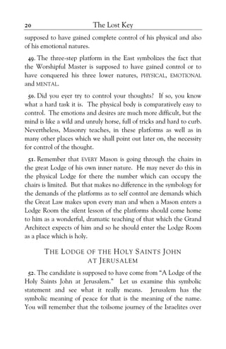 The Lost Key20
supposed to have gained complete control of his physical and also
of his emotional natures.
49. The three-step platform in the East symbolizes the fact that
the Worshipful Master is supposed to have gained control or to
have conquered his three lower natures, PHYSICAL, EMOTIONAL
and MENTAL.
50. Did you eyer try to control your thoughts? If so, you know
what a hard task it is. The physical body is comparatively easy to
control. The emotions and desires are much more difficult, but the
mind is like a wild and unruly horse, full of tricks and hard to curb.
Nevertheless, Masonry teaches, in these platforms as well as in
many other places which we shall point out later on, the necessity
for control of the thought.
51. Remember that EVERY Mason is going through the chairs in
the great Lodge of his own inner nature. He may never do this in
the physical Lodge for there the number which can occupy the
chairs is limited. But that makes no difference in the symbology for
the demands of the platforms as to self control are demands which
the Great Law makes upon every man and when a Mason enters a
Lodge Room the silent lesson of the platforms should come home
to him as a wonderful, dramatic teaching of that which the Grand
Architect expects of him and so he should enter the Lodge Room
as a place which is holy.
THE LODGE OF THE HOLY SAINTS JOHN
AT JERUSALEM
52. The candidate is supposed to have come from “A Lodge of the
Holy Saints John at Jerusalem.” Let us examine this symbolic
statement and see what it really means. Jerusalem has the
symbolic meaning of peace for that is the meaning of the name.
You will remember that the toilsome journey of the Israelites over
 