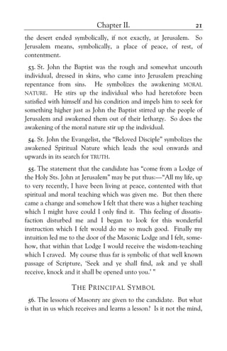 Chapter II. 21
the desert ended symbolically, if not exactly, at Jerusalem. So
Jerusalem rneans, symbolically, a place of peace, of rest, of
contentment.
53. St. John the Baptist was the rough and somewhat uncouth
individual, dressed in skins, who came into Jerusalem preaching
repentance from sins. He symbolizes the awakening MORAL
NATURE. He stirs up the individual who had heretofore been
satisfied with himself and his condition and impels him to seek for
something higher just as John the Baptist stirred up the people of
Jerusalem and awakened them out of their lethargy. So does the
awakening of the moral nature stir up the individual.
54. St. John the Evangelist, the “Beloved Disciple” symbolizes the
awakened Spiritual Nature which leads the soul onwards and
upwards in its search for TRUTH.
55. The statement that the candidate has “come from a Lodge of
the Holy Sts. John at Jerusalem” may be put thus:—“All my life, up
to very recently, I have been living at peace, contented with that
spiritual and moral teaching which was given me. But then there
came a change and somehow I felt that there was a higher teaching
which I might have could I only find it. This feeling of dissatis-
faction disturbed me and I began to look for this wonderful
instruction which I felt would do me so much good. Finally my
intuition led me to the door of the Masonic Lodge and I felt, some-
how, that within that Lodge I would receive the wisdom-teaching
which I craved. My course thus far is symbolic of that well known
passage of Scripture, ‘Seek and ye shall find, ask and ye shall
receive, knock and it shall be opened unto you.’ ”
THE PRINCIPAL SYMBOL
56. The lessons of Masonry are given to the candidate. But what
is that in us which receives and learns a lesson? Is it not the mind,
 