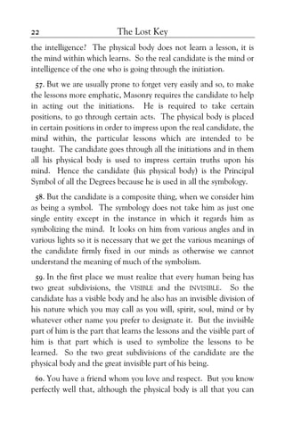 The Lost Key22
the intelligence? The physical body does not learn a lesson, it is
the mind within which learns. So the real candidate is the mind or
intelligence of the one who is going through the initiation.
57. But we are usually prone to forget very easily and so, to make
the lessons more emphatic, Masonry requires the candidate to help
in acting out the initiations. He is required to take certain
positions, to go through certain acts. The physical body is placed
in certain positions in order to impress upon the real candidate, the
mind within, the particular lessons which are intended to be
taught. The candidate goes through all the initiations and in them
all his physical body is used to impress certain truths upon his
mind. Hence the candidate (his physical body) is the Principal
Symbol of all the Degrees because he is used in all the symbology.
58. But the candidate is a composite thing, when we consider him
as being a symbol. The symbology does not take him as just one
single entity except in the instance in which it regards him as
symbolizing the mind. It looks on him from various angles and in
various lights so it is necessary that we get the various meanings of
the candidate firmly fixed in our minds as otherwise we cannot
understand the meaning of much of the symbolism.
59. In the first place we must realize that every human being has
two great subdivisions, the VISIBLE and the INVISIBLE. So the
candidate has a visible body and he also has an invisible division of
his nature which you may call as you will, spirit, soul, mind or by
whatever other name you prefer to designate it. But the invisible
part of him is the part that learns the lessons and the visible part of
him is that part which is used to symbolize the lessons to be
learned. So the two great subdivisions of the candidate are the
physical body and the great invisible part of his being.
60. You have a friend whom you love and respect. But you know
perfectly well that, although the physical body is all that you can
 