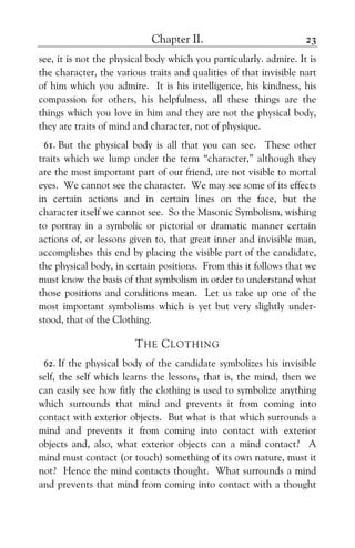 Chapter II. 23
see, it is not the physical body which you particularly. admire. It is
the character, the various traits and qualities of that invisible nart
of him which you admire. It is his intelligence, his kindness, his
compassion for others, his helpfulness, all these things are the
things which you love in him and they are not the physical body,
they are traits of mind and character, not of physique.
61. But the physical body is all that you can see. These other
traits which we lump under the term “character,” although they
are the most important part of our friend, are not visible to mortal
eyes. We cannot see the character. We may see some of its effects
in certain actions and in certain lines on the face, but the
character itself we cannot see. So the Masonic Symbolism, wishing
to portray in a symbolic or pictorial or dramatic manner certain
actions of, or lessons given to, that great inner and invisible man,
accomplishes this end by placing the visible part of the candidate,
the physical body, in certain positions. From this it follows that we
must know the basis of that symbolism in order to understand what
those positions and conditions mean. Let us take up one of the
most important symbolisms which is yet but very slightly under-
stood, that of the Clothing.
THE CLOTHING
62. If the physical body of the candidate symbolizes his invisible
self, the self which learns the lessons, that is, the mind, then we
can easily see how fitly the clothing is used to symbolize anything
which surrounds that mind and prevents it from coming into
contact with exterior objects. But what is that which surrounds a
mind and prevents it from coming into contact with exterior
objects and, also, what exterior objects can a mind contact? A
mind must contact (or touch) something of its own nature, must it
not? Hence the mind contacts thought. What surrounds a mind
and prevents that mind from coming into contact with a thought
 