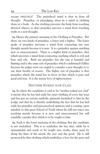The Lost Key24
except PREJUDICE? The prejudiced mind is shut in from all
thought. Prejudice, or prejudging, shuts in a mind as clothing
shuts in a body. As the clothing prevents the body from touching
physical objects so does prejudice prevent a mind from touching
truth or a new thought.
63. Hence the primary meaning of the Clothing is Prejudice. But
there are two kinds of prejudice, a lower and a higher. The lower
grade of prejudice prevents a mind from contacting any new
thought merely because it is new. It is a prejudice against anything
new or unaccustomed. There is a higher kind of prejudice, that
which prevents a mind from contacting anything which is evil and
base and vile. Both are prejudice but the one is harmful and
limiting and is the same sort of prejudice which condemned Galileo
because his judges were too stupid to consider a new thought or to
use their faculty of reason. The higher sort of prejudice is that
prejudice which the mind has in favor of that which is pure and
good and true. It is the innate love of righteousness.
NEITHER NAKED NOR CLAD
64. So when the candidate is said to be “neither naked nor clad”
it means that he has laid aside his outer clothing of every day wear
and has put on certain symbolic garments furnished to him by the
Lodge and that he is thereby symbolizing the fact that he has laid
aside his prejudice and preconceived opinions and is coming, open
minded, to this great School of Truth where he will not reject any
teaching merely because it is new and unaccustomed but will
carefully consider that which is to be taught to him.
65. Such is the lower meaning of the clothing. But the candidate
is not unclothed. This is to symbolize the fact that, while he is
openminded and ready to be taught new truths, these must be
along the lines of the moral, the true and the good. He is still
protected by that clothing which symbolizes a love for the pure and
 