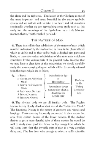 Chapter II. 25
the clean and the righteous. This lesson of the Clothing is one of
the most important and most beautiful in the entire symbolic
system and we will do well to take it to heart and ask ourselves
continually whether we are approaching some study such as this
study into the meanings of the Symbolism, in a truly Masonic
manner, that is, “neither naked nor clad.”
THE NATURE OF MAN
66. There is a still further subdivision of the nature of man which
must be understood by the student for, as there is the physical body
which is visible and as that visible body is divided into parts and
limbs, so there are various subdivisions of the inner man which are
symbolized by the various parts of the physical body. In order that
we may have a clear idea of this subdivision we should carefully
study the accompanying diagram which will be frequently referred
to in the pages which are to follow.
67. 1. SPIRIT
2. HIGHER OR ABSTRACT
MIND
} Individuality or Ego
or
HIGHER SELF
3. LOWER OR CONCRETE
MIND
4. EMOTIONAL NATURE
5. PSYCHIC NATURE
6. PHYSICAL NATURE
}
Personality or Lower
Nature from which is
developed the
LOWER SELF
}The Man
in His
Waking
Conscious-
ness
68. The physical body we are all familiar with. The Psychic
Nature is very closely allied to what we call the “Subjective Mind.”
The Emotional Nature is the nature of emotions and wishes and
longings. These are very frequently not mental in their nature but
arise from certain desires of the lower natures. If the student
desires to get a more detailed idea of these matters he would do
well to study some good text book on Psychology from which he
will soon learn that the invisible part of man is a very complex
thing and, if he has been wise enough to select a really scientific
 