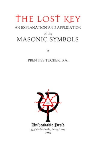 THE LOST KEY
AN EXPLANATION AND APPLICATION
of the
MASONIC SYMBOLS
by
PRENTISS TUCKER, B.A.
Unſpeakable Preſs
333 Via Nefanda, Lelag, Leng
2005
 