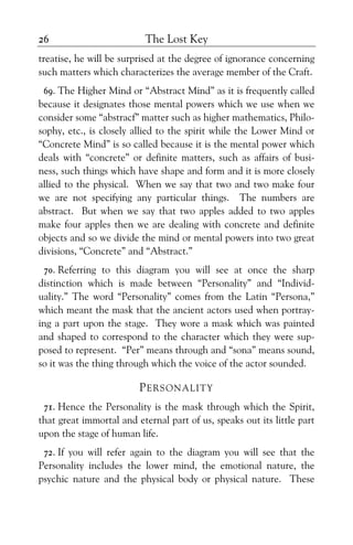 The Lost Key26
treatise, he will be surprised at the degree of ignorance concerning
such matters which characterizes the average member of the Craft.
69. The Higher Mind or “Abstract Mind” as it is frequently called
because it designates those mental powers which we use when we
consider some “abstracf” matter such as higher mathematics, Philo-
sophy, etc., is closely allied to the spirit while the Lower Mind or
“Concrete Mind” is so called because it is the mental power which
deals with “concrete” or definite matters, such as affairs of busi-
ness, such things which have shape and form and it is more closely
allied to the physical. When we say that two and two make four
we are not specifying any particular things. The numbers are
abstract. But when we say that two apples added to two apples
make four apples then we are dealing with concrete and definite
objects and so we divide the mind or mental powers into two great
divisions, “Concrete” and “Abstract.”
70. Referring to this diagram you will see at once the sharp
distinction which is made between “Personality” and “Individ-
uality.” The word “Personality” comes from the Latin “Persona,”
which meant the mask that the ancient actors used when portray-
ing a part upon the stage. They wore a mask which was painted
and shaped to correspond to the character which they were sup-
posed to represent. “Per” means through and “sona” means sound,
so it was the thing through which the voice of the actor sounded.
PERSONALITY
71. Hence the Personality is the mask through which the Spirit,
that great immortal and eternal part of us, speaks out its little part
upon the stage of human life.
72. If you will refer again to the diagram you will see that the
Personality includes the lower mind, the emotional nature, the
psychic nature and the physical body or physical nature. These
 