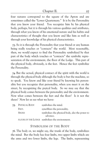 Chapter II. 27
four natures correspond to the square of the Apron and are
sometimes called the “Lower Quartemary.” It is by the Personality
that you know your friend. You recognize him by his physical
body, perhaps, but it is through his various qualities and attributes,
through what you know of his emotional nature and his habits and
characteristics of thought that you know and like him as well as
through your knowledge of his physical characteristics.
73. So it is through the Personality that your friend or any human
being really touches or “contacts” the world. Most reasonably,
then, we would expect to find the Personality symbolized by that
part of the body which touches or “contacts” the symbolic repre-
sentation of the environment, the floor of the Lodge. This part of
the physical body, obviously, is the feet. Hence the feet symbolize
the Personality.
74. But the actual, physical contact of the spirit with the world is
through the physical body although the body is but the machine, so
to speak. You know and like your friend by knowing his person-
ality but you recognize that personality, when you meet it on the
street, by recognizing the psyical body. So we may say that the
physical body comes between the personality and the environment.
Now what comes between the feet and the floor? Is it not the
shoes? Now let us see what we have:
75. PHYSICAL BODY symbolizes the mind.
FEET. symoblizes the personality.
SHOES symbolizes the physical body, also the power to
advance.
FLOOR OF THE LODGE symbolizes the environment.
SYMBOLISM OF THE BODY
76. The body or, we might say, the trunk of the body, symbolizes
the mind. But the body has four limbs, two upper limbs which are
the arms and two lower limbs, the legs. The limbs, representing
 