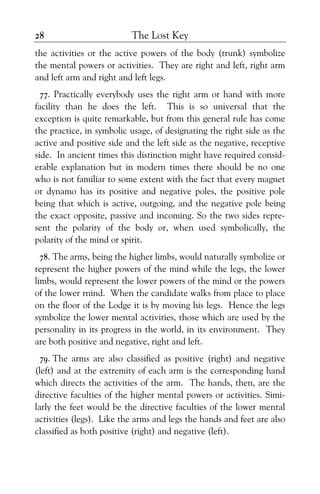 The Lost Key28
the activities or the active powers of the body (trunk) symbolize
the mental powers or activities. They are right and left, right arm
and left arm and right and left legs.
77. Practically everybody uses the right arm or hand with more
facility than he does the left. This is so universal that the
exception is quite remarkable, but from this general rule has come
the practice, in symbolic usage, of designating the right side as the
active and positive side and the left side as the negative, receptive
side. In ancient times this distinction might have required consid-
erable explanation but in modern times there should be no one
who is not familiar to some extent with the fact that every magnet
or dynamo has its positive and negative poles, the positive pole
being that which is active, outgoing, and the negative pole being
the exact opposite, passive and incoming. So the two sides repre-
sent the polarity of the body or, when used symbolically, the
polarity of the mind or spirit.
78. The arms, being the higher limbs, would naturally symbolize or
represent the higher powers of the mind while the legs, the lower
limbs, would represent the lower powers of the mind or the powers
of the lower rnind. When the candidate walks from place to place
on the floor of the Lodge it is by moving his legs. Hence the legs
symbolize the lower mental activities, those which are used by the
personality in its progress in the world, in its environment. They
are both positive and negative, right and left.
79. The arms are also classified as positive (right) and negative
(left) and at the extremity of each arm is the corresponding hand
which directs the activities of the arm. The hands, then, are the
directive faculties of the higher mental powers or activities. Simi-
larly the feet would be the directive faculties of the lower mental
activities (legs). Like the arms and legs the hands and feet are also
classified as both positive (right) and negative (left).
 