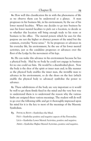 Chapter II. 29
80. How well this classification fits in with the phenomena of life
as we observe them can be understood at a glance. A man
progresses in his business life, in his environment, by the use of his
lower mental faculties. When one decides to go into business he
uses his lower mental faculties to pick out a location, to decide as
to whether this location will bring enough trade to his store or
business to his office. The mental powers which he uses for this
purpose are not the higher or abstract powers of the mind but the
common, everyday “horse-sense.” So he progresses or advances in
his everyday life, his environment, by the use of his lower mental
activities, just as the candidate progresses or advances over the
floor of the Lodge by the movement of his legs.
81. He can make this advance in his environment because he has
a physical body. Had he no body he could not engage in business
for no one could see him. He would be a disembodied ghost. Now
the body is the shoe of the spirit or inner man and, in like manner
as the physical body enables the inner man, the invisible man to
advance in his environment, so do the shoes on the feet (which
enable the physical body to advance) symbolize the power to
advance.
82. These subdivisions of the body are very important so it would
be well to get them firmly fixed in the mind and the very best way
to understand them is to understand the reason why the various
limbs are assigned these various meanings. The student will do well
to go over the following table and get it thoroughly impressed upon
his mind for it is the key to most of the meanings of the Masonic
Symbolism.
83. PHYSICAL BODY—Symbolizes the Mind.
FEET—Symbolize positive and negative aspects of the Personality.
LEGS—Symbolize Lower Mental Activities, positive and negative.
ARMS—Symbolize Higher Mental Activities, positive and negative.
 