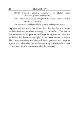 The Lost Key30
HANDS—Symbolize directive principle of the Higher Mental
Activities, positive and negative.
FEET—Symbolize directive principle of the Lower Mental Activities,
positive and negative.
SHOES—Symbolize Physical Body, positive and negative aspects.
84. You will see from the above that the feet have a double
symbolic meaning but these meanings do not conflict. The feet are
the personality in its positive and negative aspects and they also
symbolize the directive principle ol the lower mental activities.
The shoes symbolize the physical body, positive and negative
aspects and, when they are on the feet, they symbolize the POWER
TO ADVANCE for the reasons stated in Section (81).
 