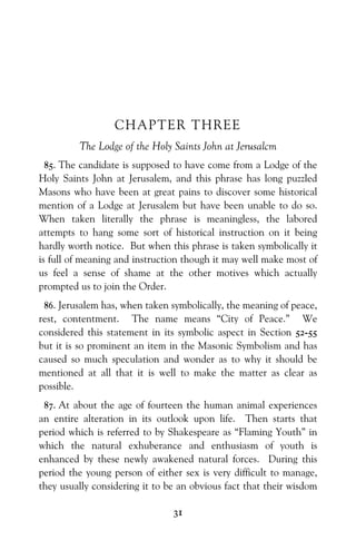 31
CHAPTER THREE
The Lodge of the Holy Saints John at Jerusalcm
85. The candidate is supposed to have come from a Lodge of the
Holy Saints John at Jerusalem, and this phrase has long puzzled
Masons who have been at great pains to discover some historical
mention of a Lodge at Jerusalem but have been unable to do so.
When taken literally the phrase is meaningless, the labored
attempts to hang some sort of historical instruction on it being
hardly worth notice. But when this phrase is taken symbolically it
is full of meaning and instruction though it may well make most of
us feel a sense of shame at the other motives which actually
prompted us to join the Order.
86. Jerusalem has, when taken symbolically, the meaning of peace,
rest, contentment. The name means “City of Peace.” We
considered this statement in its symbolic aspect in Section 52-55
but it is so prominent an item in the Masonic Symbolism and has
caused so much speculation and wonder as to why it should be
mentioned at all that it is well to make the matter as clear as
possible.
87. At about the age of fourteen the human animal experiences
an entire alteration in its outlook upon life. Then starts that
period which is referred to by Shakespeare as “Flaming Youth” in
which the natural exhuberance and enthusiasm of youth is
enhanced by these newly awakened natural forces. During this
period the young person of either sex is very difficult to manage,
they usually considering it to be an obvious fact that their wisdom
 