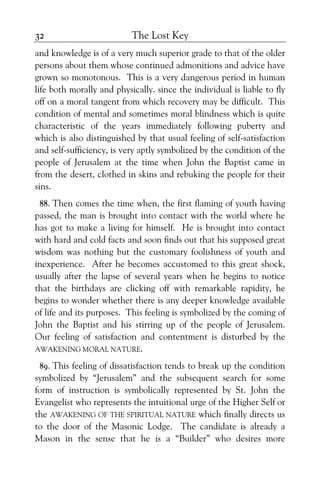 The Lost Key32
and knowledge is of a very much superior grade to that of the older
persons about them whose continued admonitions and advice have
grown so monotonous. This is a very dangerous period in human
life both morally and physically. since the individual is liable to fly
off on a moral tangent from which recovery may be difficult. This
condition of mental and sometimes moral blindness which is quite
characteristic of the years immediately following puberty and
which is also distinguished by that usual feeling of self-satisfaction
and self-sufficiency, is very aptly symbolized by the condition of the
people of Jerusalem at the time when John the Baptist came in
from the desert, clothed in skins and rebuking the people for their
sins.
88. Then comes the time when, the first flaming of youth having
passed, the man is brought into contact with the world where he
has got to make a living for himself. He is brought into contact
with hard and cold facts and soon finds out that his supposed great
wisdom was nothing but the customary foolishness of youth and
inexperience. After he becomes accustomed to this great shock,
usually after the lapse of several years when he begins to notice
that the birthdays are clicking off with remarkable rapidity, he
begins to wonder whether there is any deeper knowledge available
of life and its purposes. This feeling is symbolized by the coming of
John the Baptist and his stirring up of the people of Jerusalem.
Our feeling of satisfaction and contentment is disturbed by the
AWAKENING MORAL NATURE.
89. This feeling of dissatisfaction tends to break up the condition
symbolized by “Jerusalem” and the subsequent search for some
form of instruction is symbolically represented by St. John the
Evangelist who represents the intuitional urge of the Higher Self or
the AWAKENING OF THE SPIRITUAL NATURE which finally directs us
to the door of the Masonic Lodge. The candidate is already a
Mason in the sense that he is a “Builder” who desires more
 