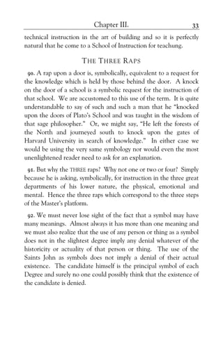 Chapter III. 33
technical instruction in the art of building and so it is perfectly
natural that he come to a School of Instruction for teachung.
THE THREE RAPS
90. A rap upon a door is, symbolically, equivalent to a request for
the knowledge which is held by those behind the door. A knock
on the door of a school is a symbolic request for the instruction of
that school. We are accustomed to this use of the term. It is quite
understandable to say of such and such a man that he “knocked
upon the doors of Plato’s School and was taught in the wisdom of
that sage philosopher.” Or, we might say, “He left the forests of
the North and journeyed south to knock upon the gates of
Harvard University in search of knowledge.” In either case we
would be using the very same symbology nor would even the most
unenlightened reader need to ask for an explanation.
91. But why the THREE raps? Why not one or two or four? Simply
because he is asking, symbolically, for instruction in the three great
departments of his lower nature, the physical, emotional and
mental. Hence the three raps which correspond to the three steps
of the Master’s platform.
92. We must never lose sight of the fact that a symbol may have
many meanings. Almost always it has more than one meaning and
we must also realize that the use of any person or thing as a symbol
does not in the slightest degree imply any denial whatever of the
historicity or actuality of that person or thing. The use of the
Saints John as symbols does not imply a denial of their actual
existence. The candidate himself is the principal symbol of each
Degree and surely no one could possibly think that the existence of
the candidate is denied.
 