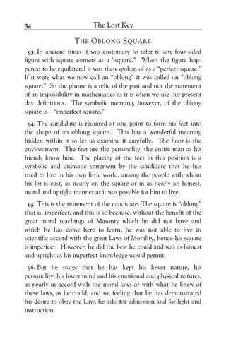 The Lost Key34
THE OBLONG SQUARE
93. In ancient times it was customary to refer to any four-sided
figure with square corners as a “square.” When the figure hap-
pened to be equilateral it was then spoken of as a “perfect square.”
If it were what we now call an “oblong” it was called an “oblong
square.” So the phrase is a relic of the past and not the statement
of an impossibility in mathematics as it is when we use our present
day definitions. The symbolic meaning, however, of the oblong
square is—“imperfect square.”
94. The candidate is required at one point to form his feet into
the shape of an oblong square. This has a wonderful meaning
hidden within it so let us examine it carefully. The floor is the
environment. The feet are the personality, the entire man as his
friends know him. The placing of the feet in this position is a
symbolic and dramatic statement by the candidate that he has
tried to live in his own little world, among the people with whom
his lot is cast, as nearly on the square or in as nearly an honest,
moral and upright manner as it was possible for him to live.
95. This is the statement of the candidate. The square is “oblong”
that is, imperfect, and this is so because, without the benefit of the
great moral teachings of Masonry which he did not have and
which he has come here to learn, he was not able to live in
scientific accord with the great Laws of Morality, hence his square
is imperfect. However, he did the best he could and was as honest
and upright as his imperfect knowledge would permit.
96. But he states that he has kept his lower nature, his
personality, his lower mind and his emotional and physical natures,
as nearly in accord with the moral laws or with what he knew of
these laws, as he could, and so, feeling that he has demonstrated
his desire to obey the Law, he asks for admission and for light and
instruction.
 