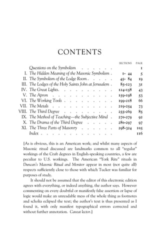CONTENTS
SECTIONS PAGE
Questions on the Symbolism . . . . . . 1
I. The Hidden Meaning of the Masonic Symbolism . 1- 44 5
II. The Symbolism of the Lodge Room . . . . . 45- 84 19
III. The Lodges of the Holy Saints John at Jerusalem . 85-123 31
IV. The Great Lights. . . . . . . . . . 124-158 43
V. The Apron . . . . . . . . . . . 159-198 53
VI. The Working Tools . . . . . . . . . 199-218 66
VII. The Metals . . . . . . . . . . . 219-254 73
VIII. The Third Degree . . . . . . . . . 255-269 85
IX. The Method of Teaching—the Subjective Mind . 270-279 92
X. The Drama of the Third Degree . . . . . 280-297 97
XI. The Three Parts of Masonry . . . . . . 298-324 105
Index . . . . . . . . . . . . . 116
[As is obvious, this is an American work; and whilst many aspects of
Masonic ritual discussed are landmarks common to all “regular”
workings of the Craft degrees in English-speaking countries, a few are
peculiar to U.S. workings. The American “York Rite” rituals in
Duncan’s Masonic Ritual and Monitor appear in most (not quite all)
respects sufficiently close to those with which Tucker was familiar for
purposes of study.
It should not be assumed that the editor of this electronic edition
agrees with everything, or indeed anything, the author says. However
commenting on every doubtful or manifestly false assertion or lapse of
logic would make an unreadable mess of the whole thing as footnotes
and scholia eclipsed the text; the author’s text is thus presented as I
found it, with only manifest typographical errrors corrected and
without further annotation. Caveat lector.]
 