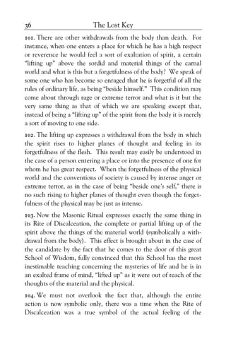 The Lost Key36
101. There are other withdrawals from the body than death. For
instance, when one enters a place for which he has a high respect
or reverence he would feel a sort of exaltation of spirit, a certain
“lifting up” above the sordid and material things of the carnal
world and what is this but a forgetfulness of the body? We speak of
some one who has become so enraged that he is forgetful of all the
rules of ordinary life, as being “beside himself.” This condition may
come about through rage or extreme terror and what is it but the
very same thing as that of which we are speaking except that,
instead of being a “lifting up” of the spirit from the body it is merely
a sort of moving to one side.
102. The lifting up expresses a withdrawal from the body in which
the spirit rises to higher planes of thought and feeling in its
forgetfulness of the flesh. This result may easily be understood in
the case of a person entering a place or into the presence of one for
whom he has great respect. When the forgetfulness of the physical
world and the conventions of society is caused by intense anger or
extreme terror, as in the case of being “beside one’s self,” there is
no such rising to higher planes of thought even though the forget-
fulness of the physical may be just as intense.
103. Now the Masonic Ritual expresses exactly the same thing in
its Rite of Discalceation, the complete or partial lifting up of the
spirit above the things of the material world (symbolically a with-
drawal from the body). This effect is brought about in the case of
the candidate by the fact that he comes to the door of this great
School of Wisdom, fully convinced that this School has the most
inestimable teaching concerning the mysteries of life and he is in
an exalted frame of mind, “lifted up” as it were out of reach of the
thoughts of the material and the physical.
104. We must not overlook the fact that, although the entire
action is now symbolic only, there was a time when the Rite of
Discalceation was a true symbol of the actual feeling of the
 