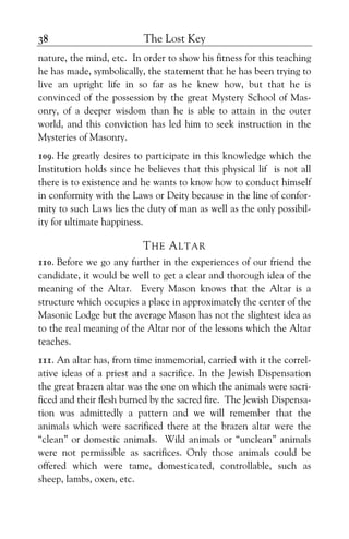 The Lost Key38
nature, the mind, etc. In order to show his fitness for this teaching
he has made, symbolically, the statement that he has been trying to
live an upright life in so far as he knew how, but that he is
convinced of the possession by the great Mystery School of Mas-
onry, of a deeper wisdom than he is able to attain in the outer
world, and this conviction has led him to seek instruction in the
Mysteries of Masonry.
109. He greatly desires to participate in this knowledge which the
Institution holds since he believes that this physical lif is not all
there is to existence and he wants to know how to conduct himself
in conformity with the Laws or Deity because in the line of confor-
mity to such Laws lies the duty of man as well as the only possibil-
ity for ultimate happiness.
THE ALTAR
110. Before we go any further in the experiences of our friend the
candidate, it would be weIl to get a clear and thorough idea of the
meaning of the Altar. Every Mason knows that the Altar is a
structure which occupies a place in approximately the center of the
Masonic Lodge but the average Mason has not the slightest idea as
to the real meaning of the Altar nor of the lessons which the Altar
teaches.
111. An altar has, from time immemorial, carried with it the correl-
ative ideas of a priest and a sacrifice. In the Jewish Dispensation
the great brazen altar was the one on which the animals were sacri-
ficed and their flesh burned by the sacred fire. The Jewish Dispensa-
tion was admittedly a pattern and we will remember that the
animals which were sacrificed there at the brazen altar were the
“clean” or domestic animals. Wild animals or “unclean” animals
were not permissible as sacrifices. Only those animals could be
offered which were tame, domesticated, controllable, such as
sheep, lambs, oxen, etc.
 