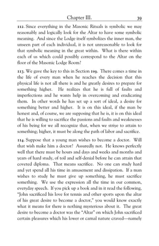 Chapter III. 39
112. Since everything in the Masonic Rituals is symbolic we may
reasonably and logically look for the Altar to have some symbolic
meaning. And since the Lodge itself symbolizes the inner man, the
unseen part of each individual, it is not unreasonable to look for
that symbolic meaning in the great within. What is there within
each of us which could possibly correspond to the Altar on the
floor of the Masonic Lodge Room?
113. We gave the key to this in Section 109. There comes a time in
the life of every man when he reaches the decision that this
physical life is not all there is and he greatly desires to prepare for
something higher. He realizes that he is full of faults and
imperfections and he wants help in overcoming and eradicating
them. In other words he has set up a sort of ideal, a desire for
something better and higher. It is on this ideal, if the man be
honest and, of course, we are supposing that he is, it is on this ideal
that he is willing to sacrifice the passions and faults and weaknesses
of his being for we all recognize that, when we striye to attain to
something; higher, it must be along the path of labor and sacrifice.
114. Suppose that a young man wishes to become a doctor. Will
that wish make him a doctor? Assuredly not. He knows perfectly
well that there must be hours and days and weeks and months and
years of hard study, of toil and self-denial before he can attain that
coveted diploma. That means sacrifice. No one can study hard
and yet spend all his time in amusement and dissipation. If a man
wishes to study he must give up something, he must sacrifice
something. We use the expression all the time in our common,
everyday speech. If you pick up a book and in it read the following,
“John sacrificed his love for tennis and other sports upon the altar
of his great desire to become a doctor,” you would know exactly
what it means for there is nothing mysterious about it. The great
desire to become a doctor was the “Altar” on which John sacrificed
certain pleasures which his lower or carnal nature craved—namely
 