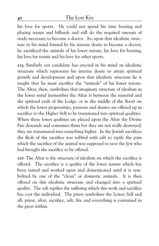 The Lost Key40
his love for sports. He could not spend his time boating and
playing tennis and billiards and still do the required amount of
study necessary to become a doctor. So, upon that idealistic struc-
ture in his mind formed by his intense desire to become a doctor,
he sacrificed the animals of his lower nature, his love for boating,
his love for tennis and his love for other sports.
115. Similarly our candidate has erected in his mind an idealistic
structure which represents his intense desire to attain spiritual
growth and development and upon that idealistic structure he is
taught that he must sacrifice the “animals” of his lower nature.
The Altar, then, symbolizes that imaginary structure of idealism in
the lower mind (remember the Altar IS between the material and
the spiritual ends of the Lodge, or in the middle of the floor) on
which the lower propensities, passions and desires are offered up in
sacrifice to the Higher Self to be transmuted into spiritual qualities.
When these lower qualities are placed upon the Altar the Divine
Fire descends and consumes them but they are not really destroyed,
they are transmuted into something higher. In the Jewish sacrifices
the flesh of the sacrifice was rubbed with salt to typify the pain
which the sacrifice of the animal was supposed to save the Jew who
had brought the sacrifice to be offered.
116. The Altar is the structure of idealism on which the sacrifice is
offered. The sacrifice is a quality of the lower nature which has
been tamed and worked upon and domesticated until it is sym-
bolized by one of the “clean” or domestic animals. It is then
offered on this idealistic structure and changed into a spiritual
quality. The salt typifies the suffering which this work and sacrifice
has cost the individual. The priest symbolizes the Lower Self and
all, priest, altar, sacrifice, salt, fire and everything is contained in
the great within.
 
