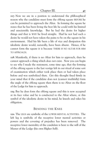 Chapter III. 41
117. Now we are in a position to understand the phIlosophical
reason why the candidate must form the oblong square BEFORE he
can be permitted to approach the Altar. In forming the square he
states that he has been living the best life he could with his limited
and unscientific knowledge. But he had the desire for higher
things and that is WHY he lived straight. Had he not had such a
desire he would not have taken the pains to be on the square in his
environment. Had his life been a life of vice and dissipation this
idealistic desire would, naturally, have been absent. Hence, if he
cannot form the square it is because THERE IS NO ALTAR FOR HIM
TO APPROACH.
118. ManifestIy, if there is no Altar for him to approach, then he
cannot approach a thing which does not exist. Now you can begin
to see why I made the statement, some time ago, that the forming
of the oblong square is the last vestige left in our ritual of some sort
of examination which either took place then or had taken place
before and was symbolized then. Get this thought fixed firmly in
your mind that if the candidate does not (cannot truthfully) form
the angle of the oblong square then there is no Altar on the floor
of the Lodge for him to approach.
119. But he does form the oblong square and this is now accepted
at its face value and he is conducted to the Altar where, at this
symbol of the idealistic desire in his mind, he kneels and takes his
obligation.
BENDING THE KNEE
120. The LEGS are symbolic of the LOWER MENTAL ACTIVITIES. The
left leg is symbolic of the receptive lower mental activities or
powers and the covering of prejudice has been removed. The
receptive lower mentality of the candidate is bent to the will of the
Master of the Lodge (his own Higher Self).
 