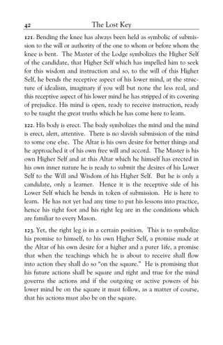 The Lost Key42
121. Bending the knee has always been held as symbolic of submis-
sion to the will or authority of the one to whom or before whom the
knee is bent. The Master of the Lodge symbolizes the Higher Self
of the candidate, that Higher Self which has impelled him to seek
for this wisdom and instruction and so, to the will of this Higher
Self, he bends the receptive aspect of his lower mind, at the struc-
ture of idealism, imaginary if you will but none the less real, and
this receptive aspect of his lower mind he has stripped of its covering
of prejudice. His mind is open, ready to receive instruction, ready
to be taught the great truths which he has come here to learn.
122. His body is erect. The body symbolizes the mind and the mind
is erect, alert, attentive. There is no slavish submission of the mind
to some one else. The Altar is his own desire for better things and
he approached it of his own free will and accord. The Master is his
own Higher Self and at this Altar which he himself has erected in
his own inner nature he is ready to submit the desires of his Lower
Self to the Will and Wisdom of his Higher Self. But he is only a
candidate, only a learner. Hence it is the receptive side of his
Lower Self which he bends in token of submission. He is here to
learn. He has not yet had any time to put his lessons into practice,
hence his right foot and his right leg are in the conditions which
are familiar to every Mason.
123. Yet, the right leg is in a certain position. This is to symbolize
his promise to himself, to his own Higher Self, a promise made at
the Altar of his own desire for a higher and a purer 1ife, a promise
that when the teachings which he is about to receive shall flow
into action they shall do so “on the square.” He is promising that
his future actions shall be square and right and true for the mind
governs the actions and if the outgoing or active powers of his
lower mind be on the square it must follow, as a matter of course,
that his actions must also be on the square.
 