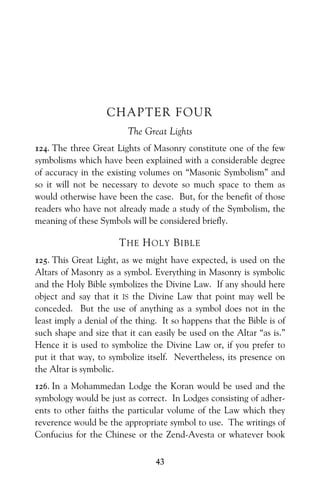 43
CHAPTER FOUR
The Great Lights
124. The three Great Lights of Masonry constitute one of the few
symbolisms which have been explained with a considerable degree
of accuracy in the existing volumes on “Masonic Symbolism” and
so it will not be necessary to devote so much space to them as
would otherwise have been the case. But, for the benefit of those
readers who have not already made a study of the Symbolism, the
meaning of these Symbols will be considered briefly.
THE HOLY BIBLE
125. This Great Light, as we might have expected, is used on the
Altars of Masonry as a symbol. Everything in Masonry is symbolic
and the Holy Bible symbolizes the Divine Law. If any should here
object and say that it IS the Divine Law that point may well be
conceded. But the use of anything as a symbol does not in the
least imply a denial of the thing. It so happens that the Bible is of
such shape and size that it can easily be used on the Altar “as is.”
Hence it is used to symbolize the Divine Law or, if you prefer to
put it that way, to symbolize itself. Nevertheless, its presence on
the Altar is symbolic.
126. In a Mohammedan Lodge the Koran would be used and the
symbology would be just as correct. In Lodges consisting of adher-
ents to other faiths the particular volume of the Law which they
reverence would be the appropriate symbol to use. The writings of
Confucius for the Chinese or the Zend-Avesta or whatever book
 